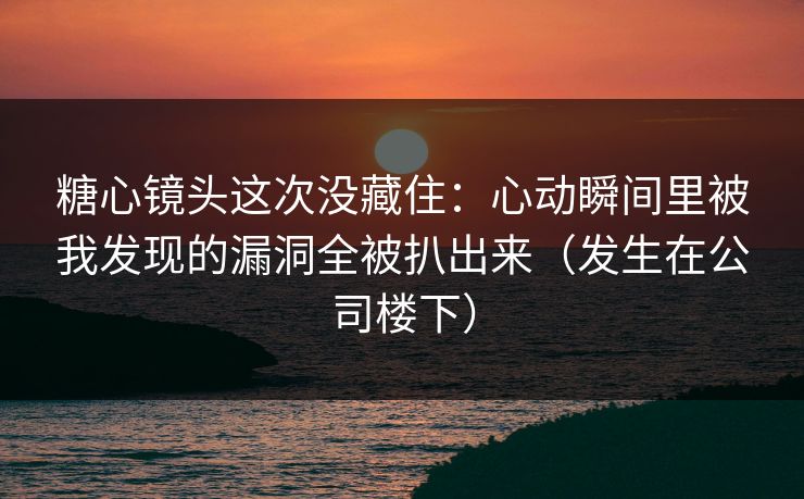 糖心镜头这次没藏住：心动瞬间里被我发现的漏洞全被扒出来（发生在公司楼下）