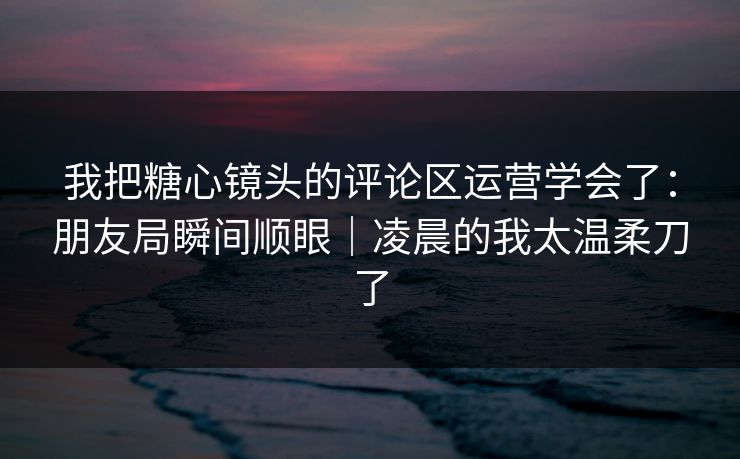 我把糖心镜头的评论区运营学会了：朋友局瞬间顺眼｜凌晨的我太温柔刀了