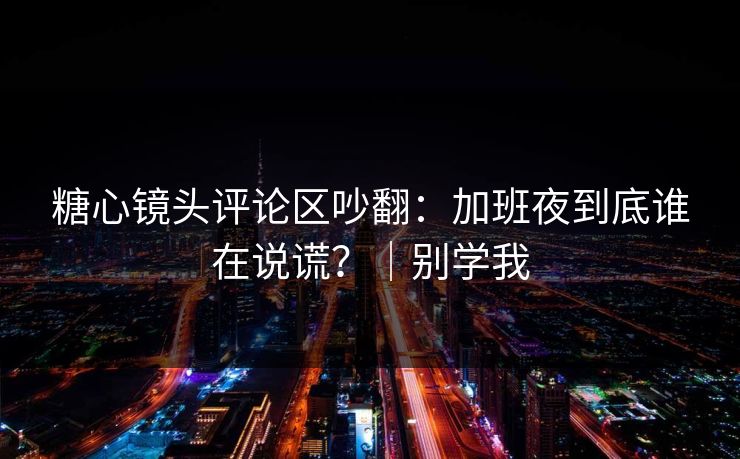 糖心镜头评论区吵翻：加班夜到底谁在说谎？｜别学我