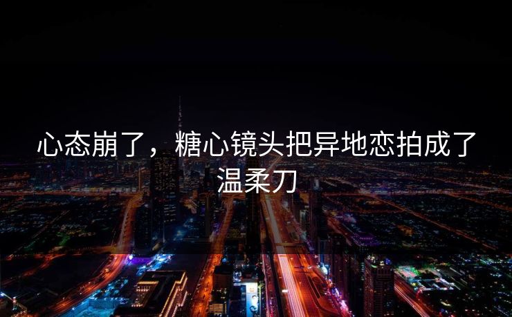 心态崩了，糖心镜头把异地恋拍成了温柔刀