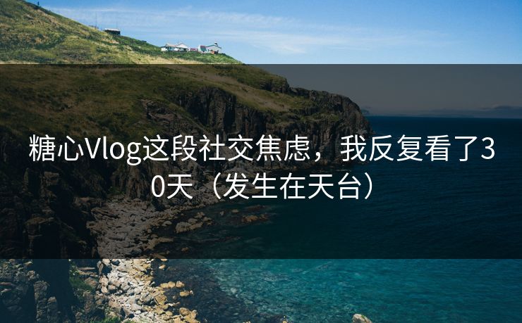 糖心Vlog这段社交焦虑，我反复看了30天（发生在天台）