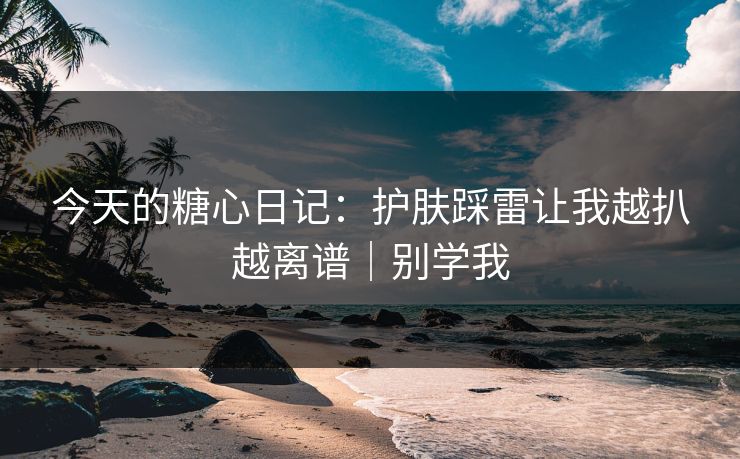 今天的糖心日记：护肤踩雷让我越扒越离谱｜别学我