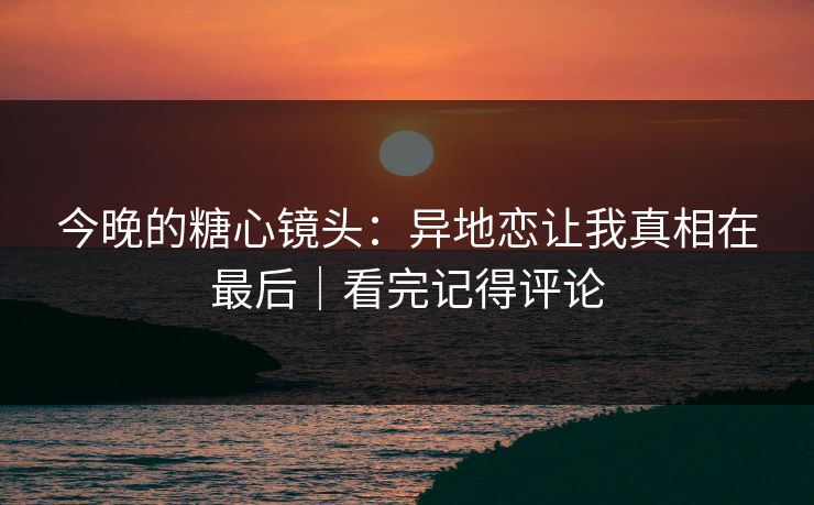 今晚的糖心镜头：异地恋让我真相在最后｜看完记得评论