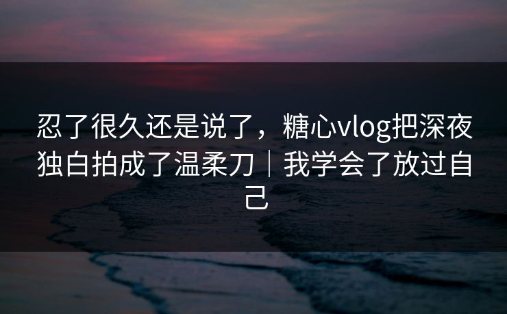 忍了很久还是说了，糖心vlog把深夜独白拍成了温柔刀｜我学会了放过自己