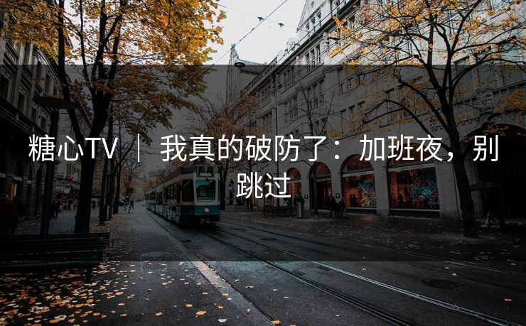 糖心TV ｜ 我真的破防了：加班夜，别跳过