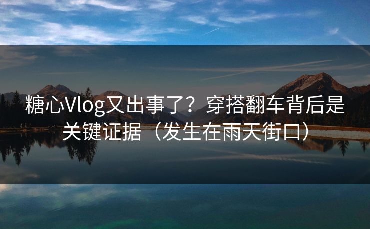 糖心Vlog又出事了？穿搭翻车背后是关键证据（发生在雨天街口）