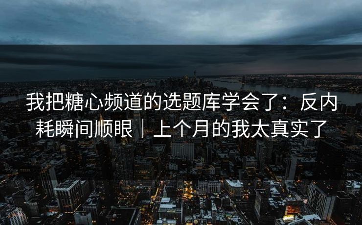 我把糖心频道的选题库学会了：反内耗瞬间顺眼｜上个月的我太真实了