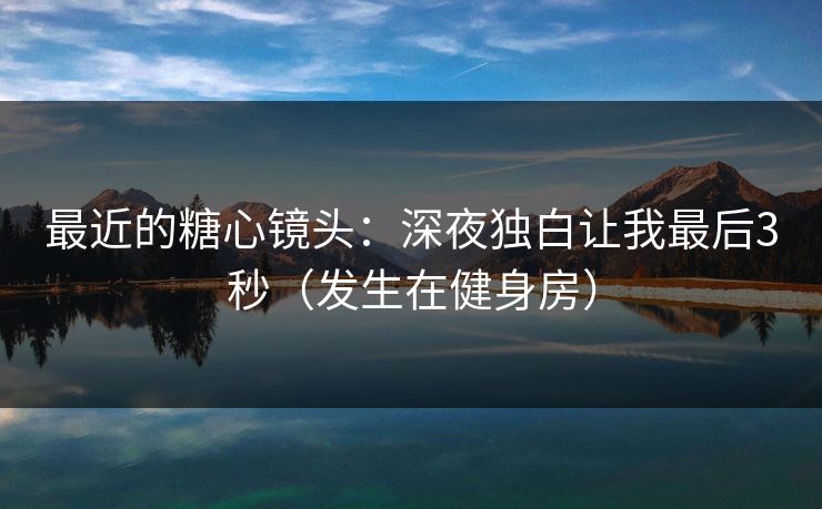 最近的糖心镜头：深夜独白让我最后3秒（发生在健身房）