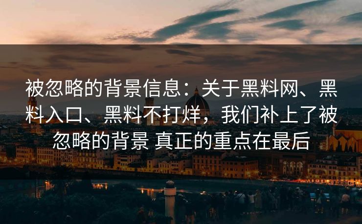 被忽略的背景信息：关于黑料网、黑料入口、黑料不打烊，我们补上了被忽略的背景 真正的重点在最后