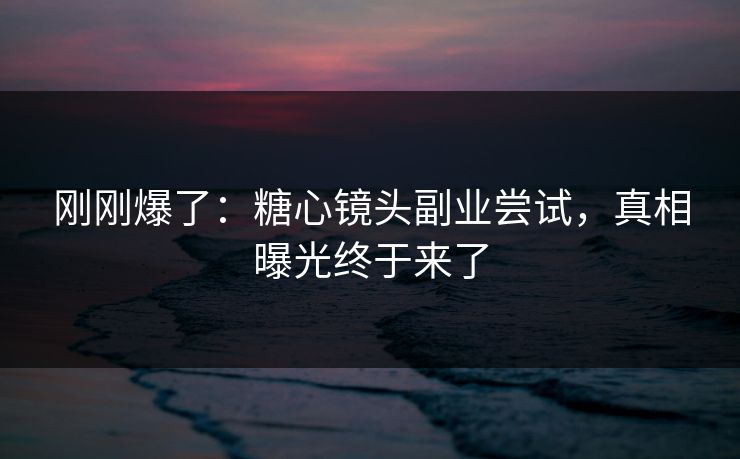 刚刚爆了：糖心镜头副业尝试，真相曝光终于来了