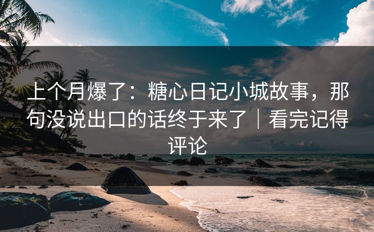 上个月爆了：糖心日记小城故事，那句没说出口的话终于来了｜看完记得评论