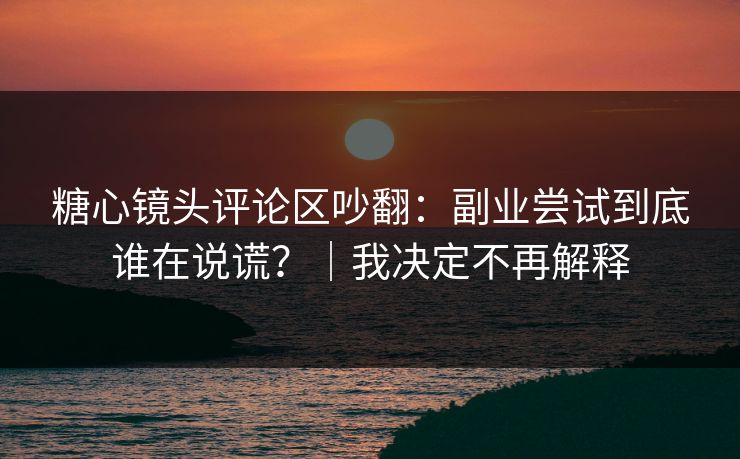 糖心镜头评论区吵翻：副业尝试到底谁在说谎？｜我决定不再解释