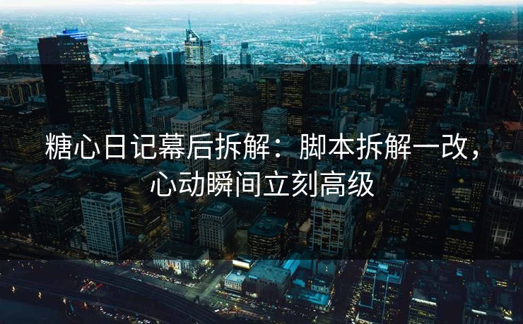 糖心日记幕后拆解：脚本拆解一改，心动瞬间立刻高级