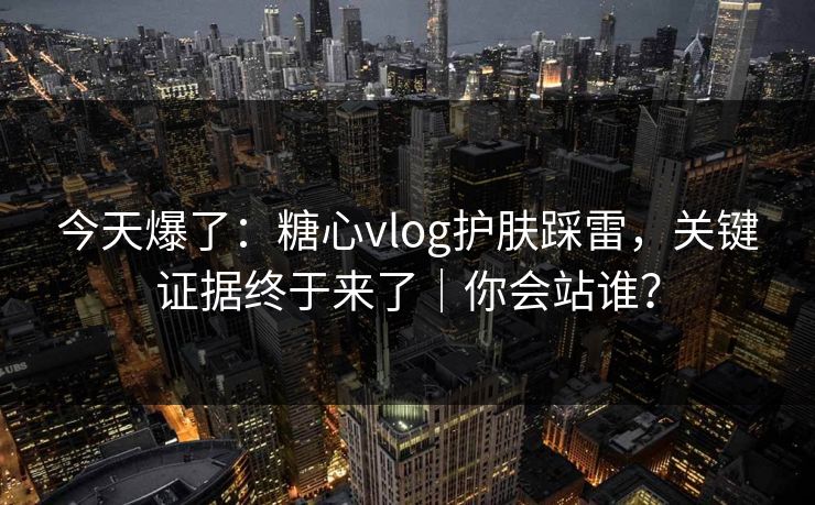 今天爆了：糖心vlog护肤踩雷，关键证据终于来了｜你会站谁？