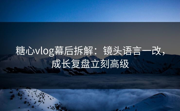 糖心vlog幕后拆解：镜头语言一改，成长复盘立刻高级