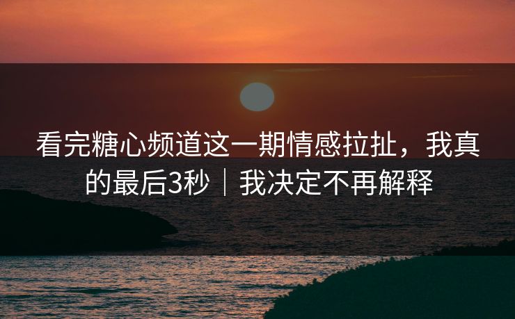 看完糖心频道这一期情感拉扯，我真的最后3秒｜我决定不再解释