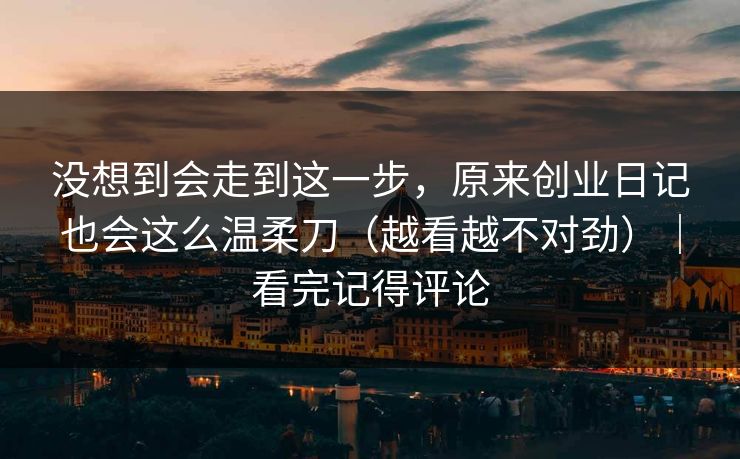 没想到会走到这一步，原来创业日记也会这么温柔刀（越看越不对劲）｜看完记得评论
