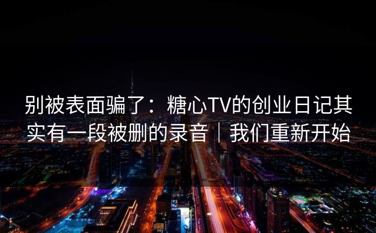 别被表面骗了：糖心TV的创业日记其实有一段被删的录音｜我们重新开始