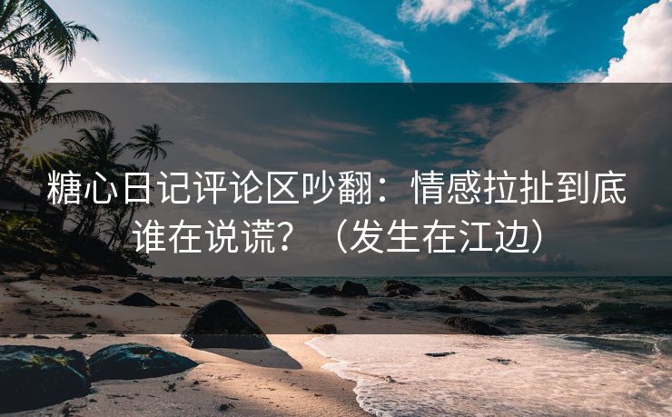 糖心日记评论区吵翻：情感拉扯到底谁在说谎？（发生在江边）