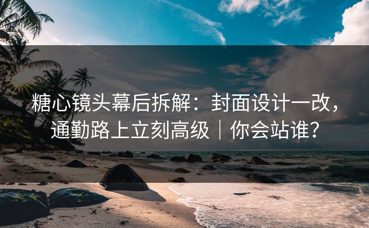 糖心镜头幕后拆解：封面设计一改，通勤路上立刻高级｜你会站谁？
