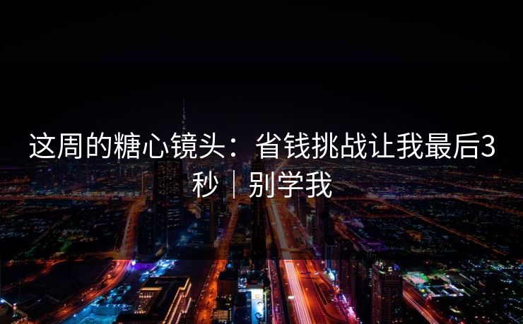 这周的糖心镜头：省钱挑战让我最后3秒｜别学我