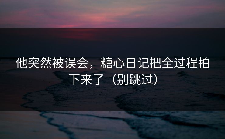 他突然被误会，糖心日记把全过程拍下来了（别跳过）