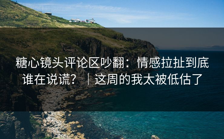 糖心镜头评论区吵翻：情感拉扯到底谁在说谎？｜这周的我太被低估了