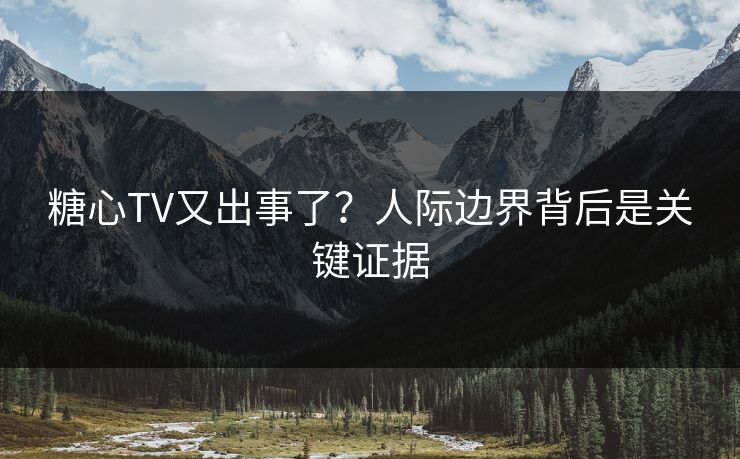 糖心TV又出事了？人际边界背后是关键证据