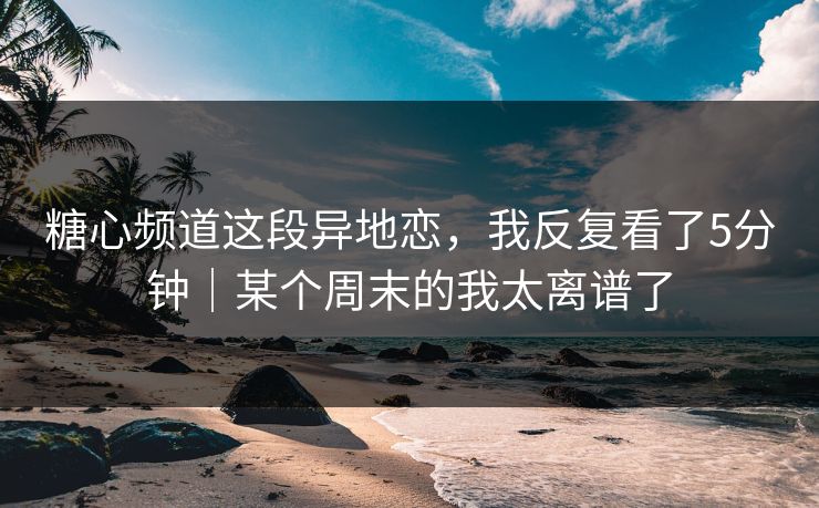 糖心频道这段异地恋，我反复看了5分钟｜某个周末的我太离谱了