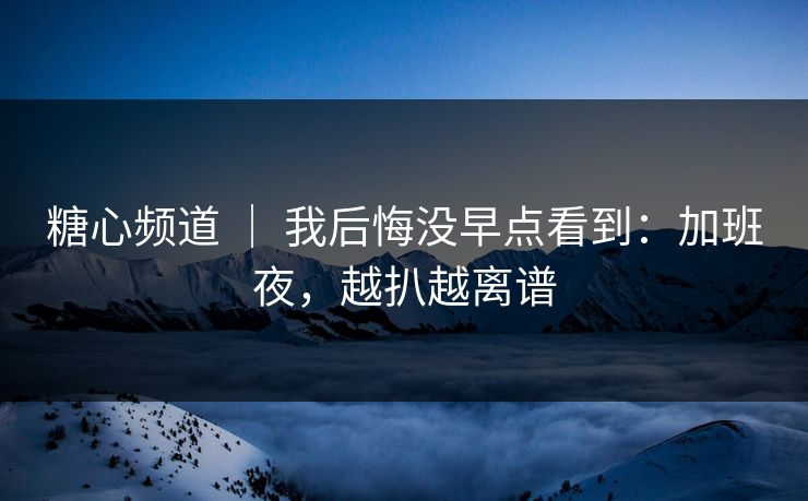 糖心频道 ｜ 我后悔没早点看到：加班夜，越扒越离谱