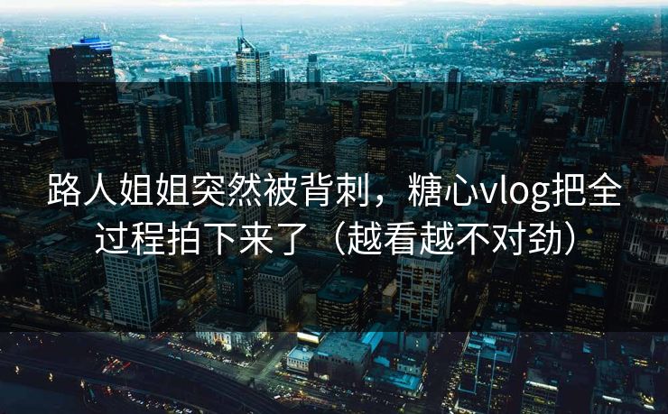 路人姐姐突然被背刺，糖心vlog把全过程拍下来了（越看越不对劲）