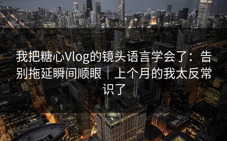 我把糖心Vlog的镜头语言学会了：告别拖延瞬间顺眼｜上个月的我太反常识了