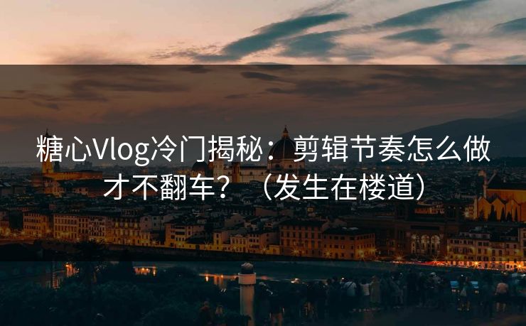 糖心Vlog冷门揭秘：剪辑节奏怎么做才不翻车？（发生在楼道）