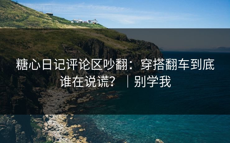 糖心日记评论区吵翻：穿搭翻车到底谁在说谎？｜别学我