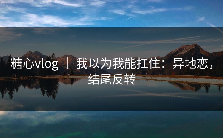 糖心vlog ｜ 我以为我能扛住：异地恋，结尾反转