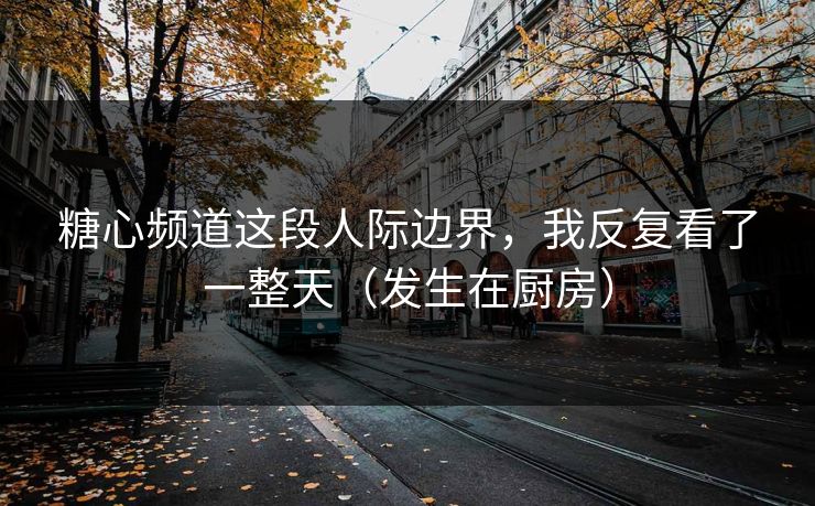 糖心频道这段人际边界，我反复看了一整天（发生在厨房）