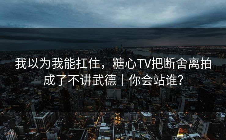 我以为我能扛住，糖心TV把断舍离拍成了不讲武德｜你会站谁？