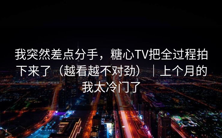 我突然差点分手，糖心TV把全过程拍下来了（越看越不对劲）｜上个月的我太冷门了