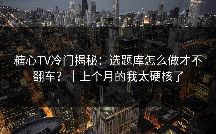 糖心TV冷门揭秘：选题库怎么做才不翻车？｜上个月的我太硬核了