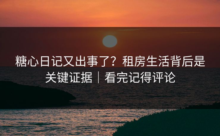 糖心日记又出事了？租房生活背后是关键证据｜看完记得评论
