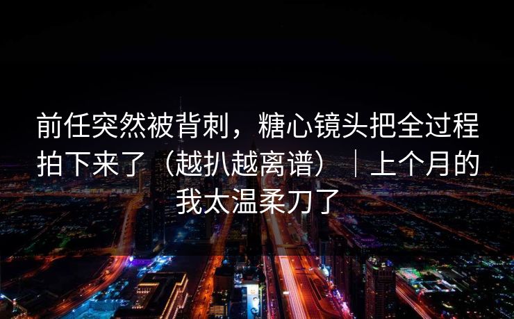 前任突然被背刺，糖心镜头把全过程拍下来了（越扒越离谱）｜上个月的我太温柔刀了