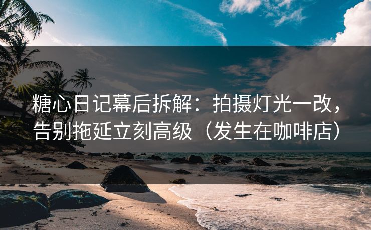 糖心日记幕后拆解：拍摄灯光一改，告别拖延立刻高级（发生在咖啡店）