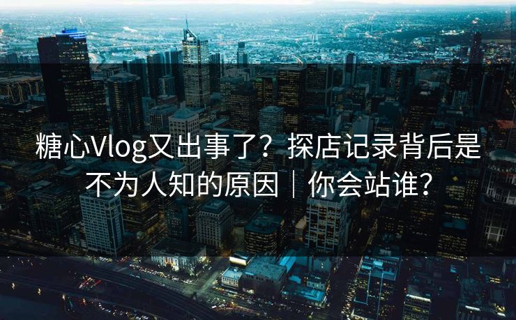 糖心Vlog又出事了？探店记录背后是不为人知的原因｜你会站谁？