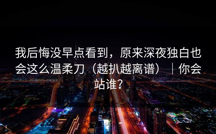 我后悔没早点看到，原来深夜独白也会这么温柔刀（越扒越离谱）｜你会站谁？