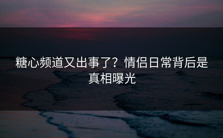 糖心频道又出事了？情侣日常背后是真相曝光