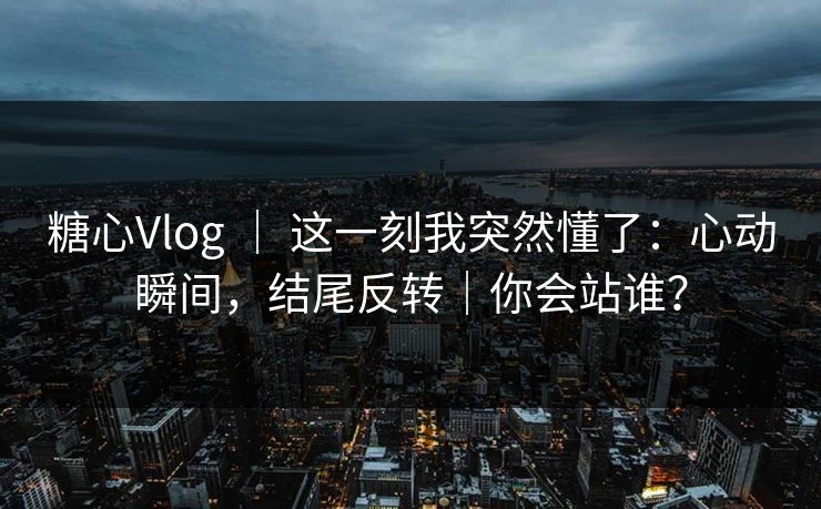 糖心Vlog ｜ 这一刻我突然懂了：心动瞬间，结尾反转｜你会站谁？