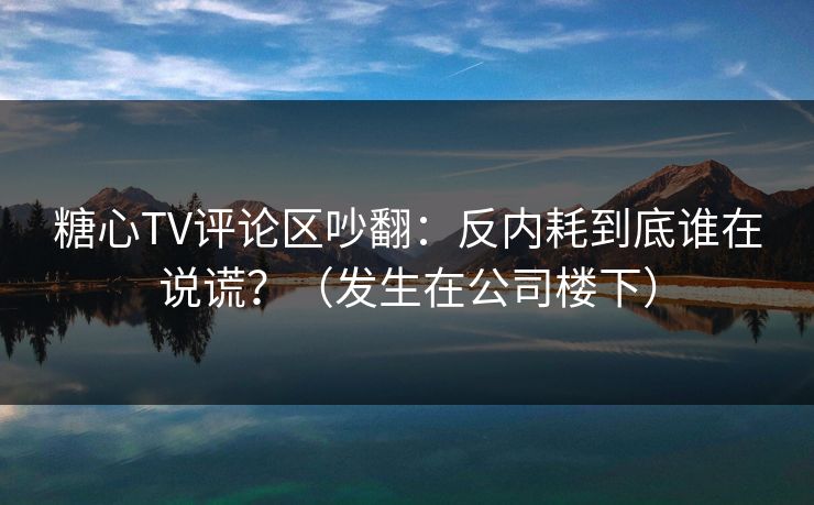 糖心TV评论区吵翻：反内耗到底谁在说谎？（发生在公司楼下）