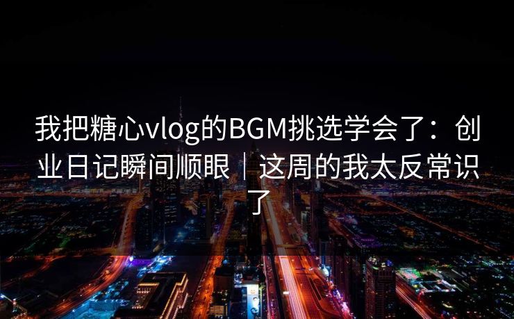 我把糖心vlog的BGM挑选学会了：创业日记瞬间顺眼｜这周的我太反常识了