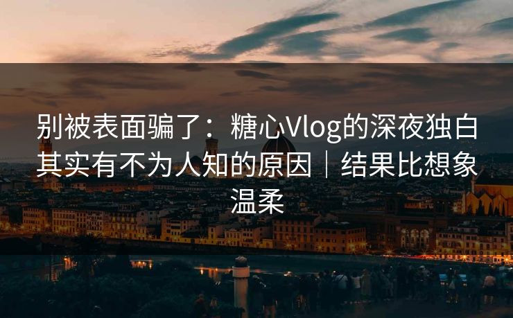 别被表面骗了：糖心Vlog的深夜独白其实有不为人知的原因｜结果比想象温柔