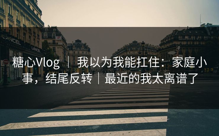 糖心Vlog ｜ 我以为我能扛住：家庭小事，结尾反转｜最近的我太离谱了